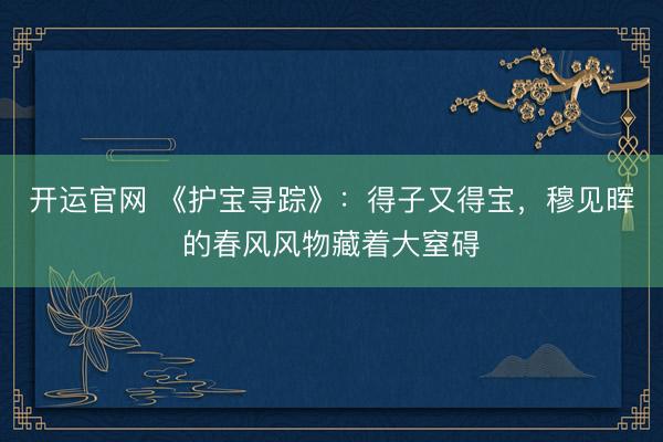 开运官网 《护宝寻踪》：得子又得宝，穆见晖的春风风物藏着大窒碍