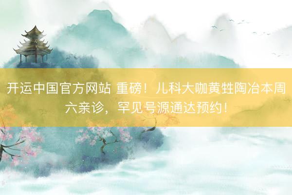 开运中国官方网站 重磅！儿科大咖黄甡陶冶本周六亲诊，罕见号源通达预约！