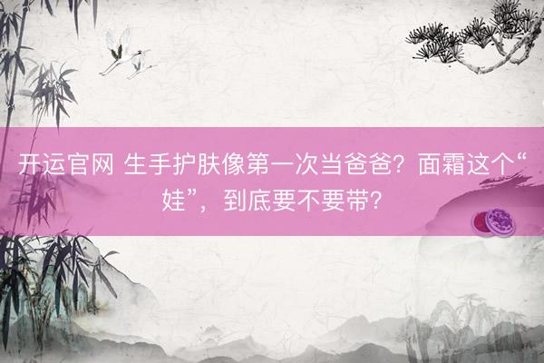 开运官网 生手护肤像第一次当爸爸？面霜这个“娃”，到底要不要带？