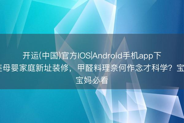 开运(中国)官方IOS|Android手机app下载 大连母婴家庭新址装修，甲醛料理奈何作念才科学？宝妈必看