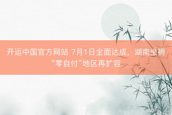 开运中国官方网站 7月1日全面达成，湖南坐褥“零自付”地区再扩容