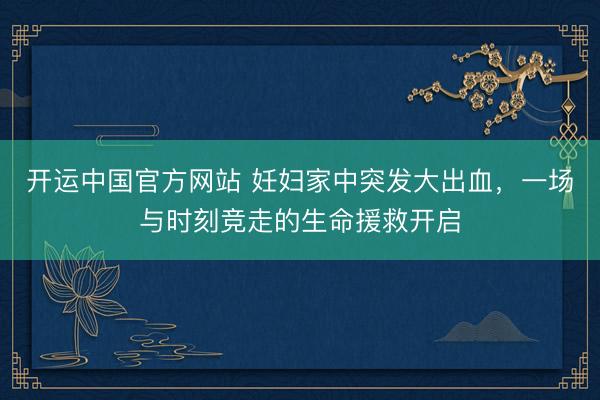 开运中国官方网站 妊妇家中突发大出血，一场与时刻竞走的生命援救开启