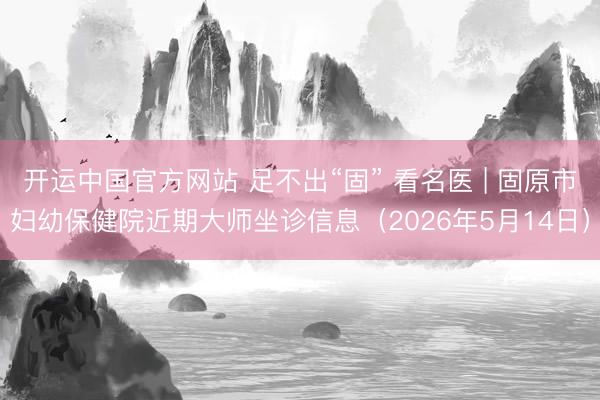 开运中国官方网站 足不出“固” 看名医 | 固原市妇幼保健院近期大师坐诊信息（2026年5月14日）