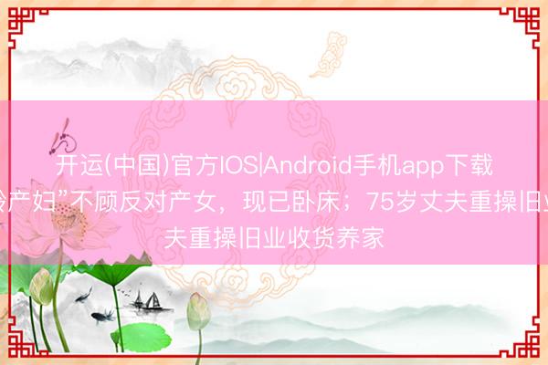 开运(中国)官方IOS|Android手机app下载 67岁“乐龄产妇”不顾反对产女，现已卧床；75岁丈夫重操旧业收货养家