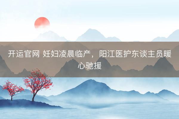 开运官网 妊妇凌晨临产，阳江医护东谈主员暖心驰援