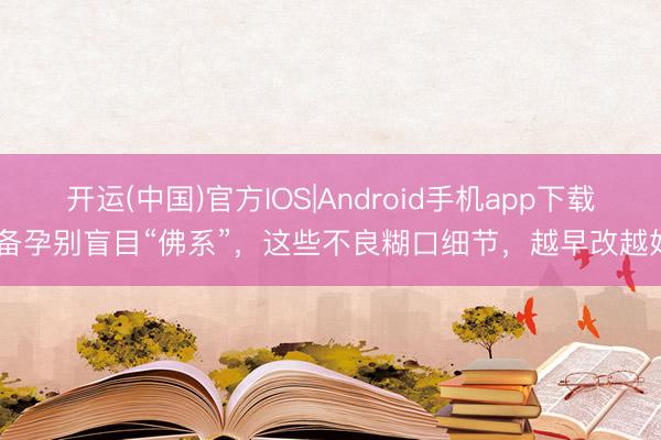 开运(中国)官方IOS|Android手机app下载 备孕别盲目“佛系”，这些不良糊口细节，越早改越好