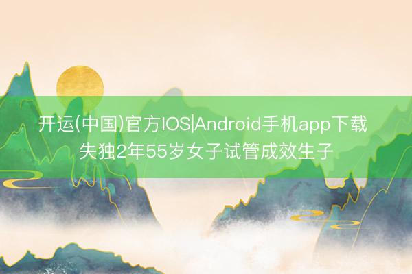 开运(中国)官方IOS|Android手机app下载 失独2年55岁女子试管成效生子