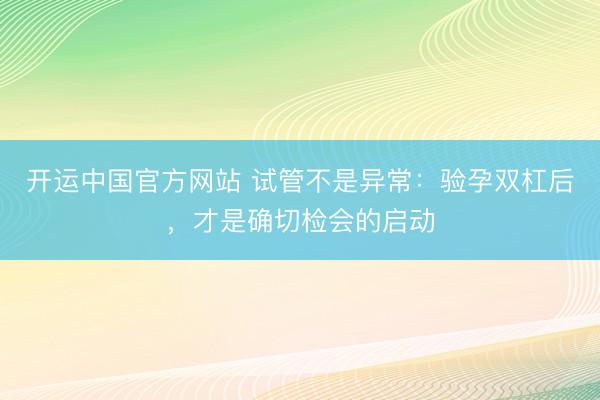 开运中国官方网站 试管不是异常:验孕双杠后,才是确切检会的启动