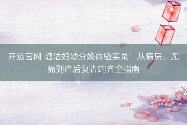 开运官网 塘沽妇幼分娩体验实录:从病房、无痛到产后复古的齐全指南