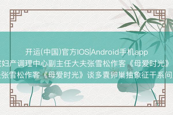 开运(中国)官方IOS|Android手机app下载 【预报】5月16日我院妇产调理中心副主任大夫张雪松作客《母爱时光》谈多囊卵巢抽象征干系问题