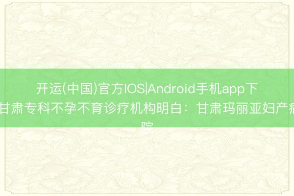 开运(中国)官方IOS|Android手机app下载 甘肃专科不孕不育诊疗机构明白:甘肃玛丽亚妇产病院