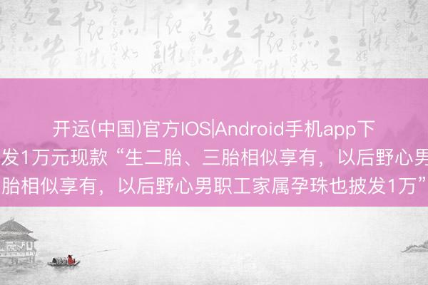 开运(中国)官方IOS|Android手机app下载 重庆雇主给孕珠女职工发1万元现款 “生二胎、三胎相似享有，以后野心男职工家属孕珠也披发1万”