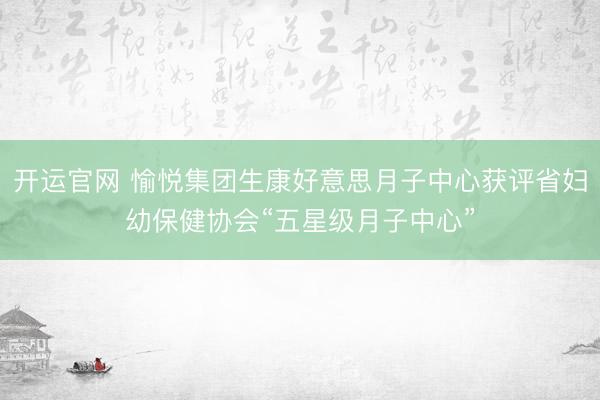 开运官网 愉悦集团生康好意思月子中心获评省妇幼保健协会“五星级月子中心”