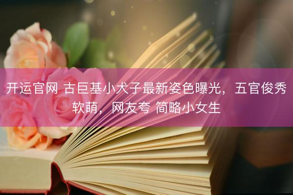 开运官网 古巨基小犬子最新姿色曝光，五官俊秀软萌，网友夸 简略小女生