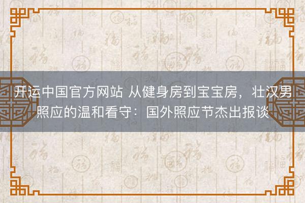 开运中国官方网站 从健身房到宝宝房，壮汉男照应的温和看守：国外照应节杰出报谈