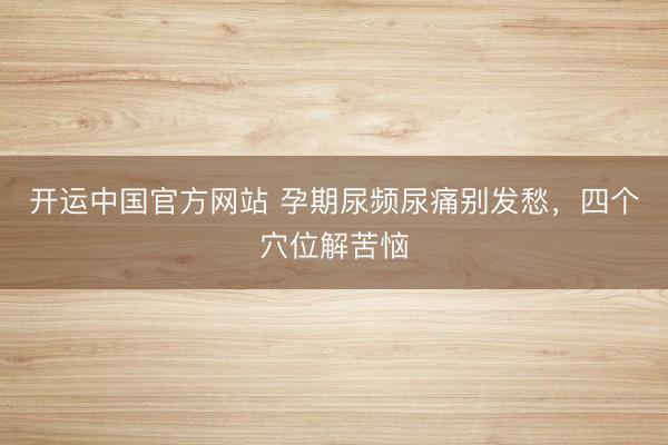 开运中国官方网站 孕期尿频尿痛别发愁，四个穴位解苦恼