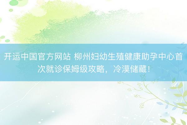 开运中国官方网站 柳州妇幼生殖健康助孕中心首次就诊保姆级攻略，冷漠储藏！