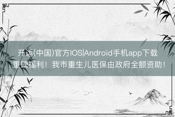 开运(中国)官方IOS|Android手机app下载 重磅福利！我市重生儿医保由政府全额资助！