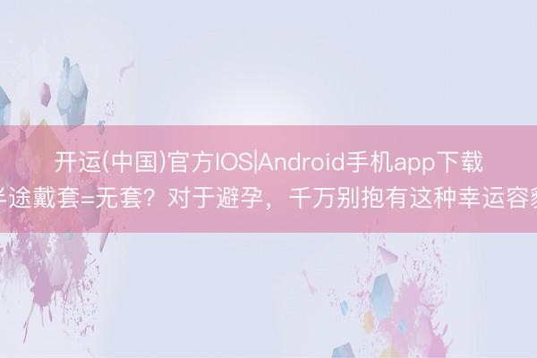 开运(中国)官方IOS|Android手机app下载 半途戴套=无套？对于避孕，千万别抱有这种幸运容貌！