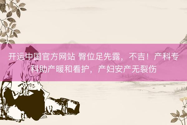 开运中国官方网站 臀位足先露，不吉！产科专科助产暖和看护，产妇安产无裂伤