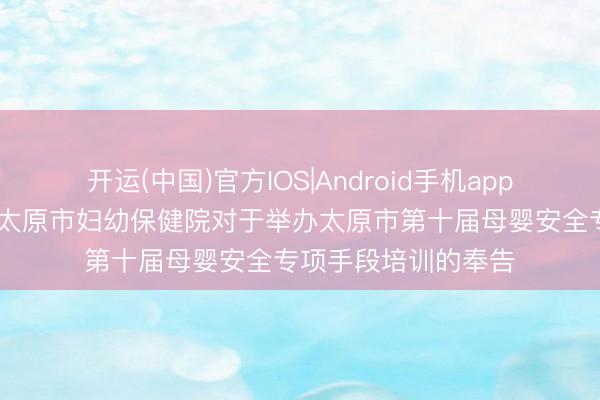 开运(中国)官方IOS|Android手机app下载 【学术疏通】太原市妇幼保健院对于举办太原市第十届母婴安全专项手段培训的奉告