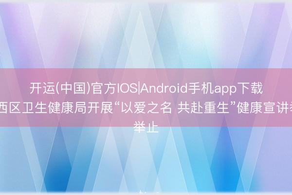 开运(中国)官方IOS|Android手机app下载 铁西区卫生健康局开展“以爱之名 共赴重生”健康宣讲举止