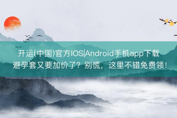 开运(中国)官方IOS|Android手机app下载 避孕套又要加价了？别慌，这里不错免费领！