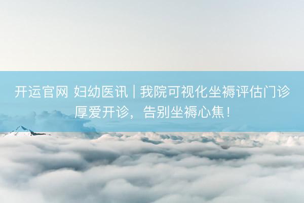 开运官网 妇幼医讯 | 我院可视化坐褥评估门诊厚爱开诊，告别坐褥心焦！