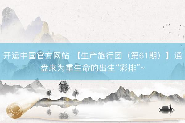 开运中国官方网站 【生产旅行团（第61期）】通盘来为重生命的出生“彩排”~