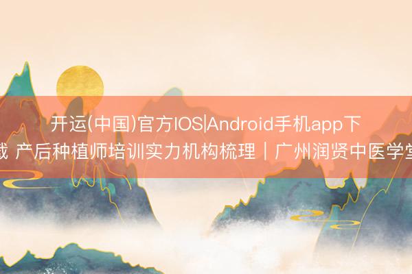 开运(中国)官方IOS|Android手机app下载 产后种植师培训实力机构梳理｜广州润贤中医学堂