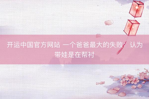 开运中国官方网站 一个爸爸最大的失败：认为带娃是在帮衬