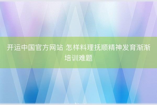 开运中国官方网站 怎样料理抚顺精神发育渐渐培训难题