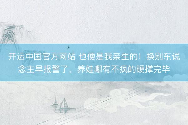 开运中国官方网站 也便是我亲生的！换别东说念主早报警了，养娃哪有不疯的硬撑完毕