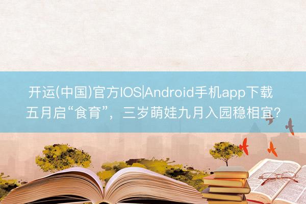 开运(中国)官方IOS|Android手机app下载 五月启“食育”，三岁萌娃九月入园稳相宜？