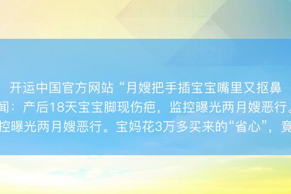 开运中国官方网站 “月嫂把手插宝宝嘴里又抠鼻子！”月子中心被曝丑闻：产后18天宝宝脚现伤疤，监控曝光两月嫂恶行。宝妈花3万多买来的“省心”，竟是恶梦