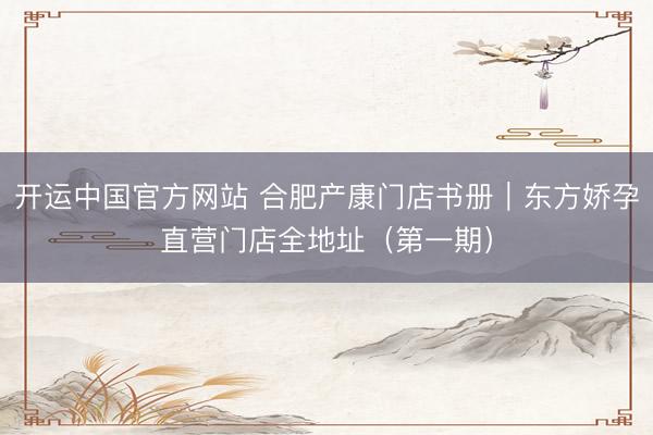 开运中国官方网站 合肥产康门店书册｜东方娇孕直营门店全地址（第一期）