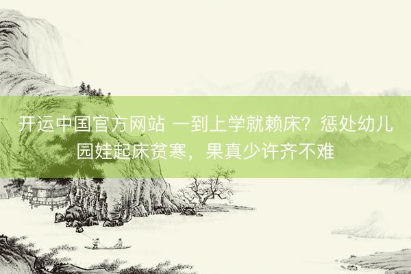 开运中国官方网站 一到上学就赖床？惩处幼儿园娃起床贫寒，果真少许齐不难