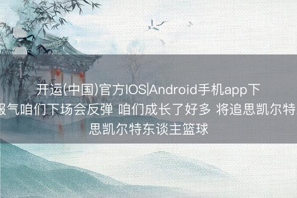 开运(中国)官方IOS|Android手机app下载 布朗:服气咱们下场会反弹 咱们成长了好多 将追思凯尔特东谈主篮球