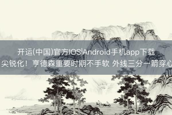 开运(中国)官方IOS|Android手机app下载 尖锐化！亨德森重要时期不手软 外线三分一箭穿心