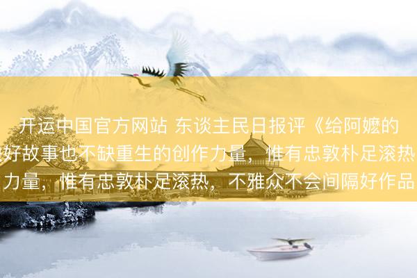 开运中国官方网站 东谈主民日报评《给阿嬷的情书》：中国电影不缺好故事也不缺重生的创作力量，惟有忠敦朴足滚热，不雅众不会间隔好作品