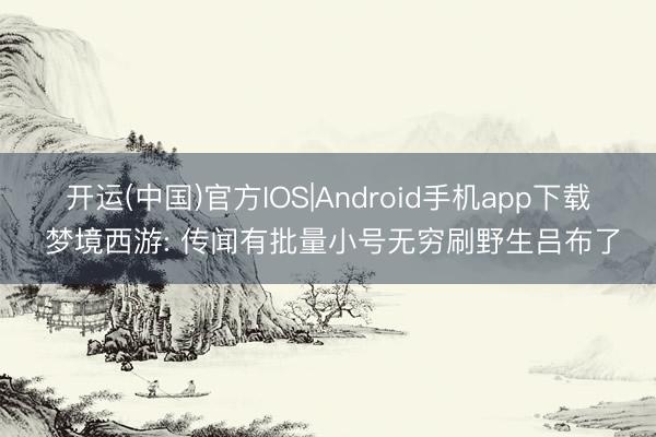开运(中国)官方IOS|Android手机app下载 梦境西游: 传闻有批量小号无穷刷野生吕布了