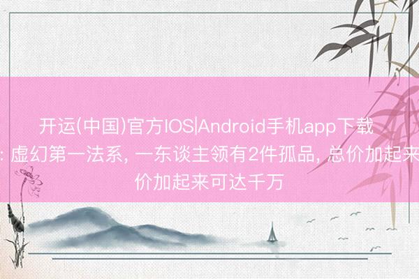 开运(中国)官方IOS|Android手机app下载 虚幻西游: 虚幻第一法系， 一东谈主领有2件孤品， 总价加起来可达千万