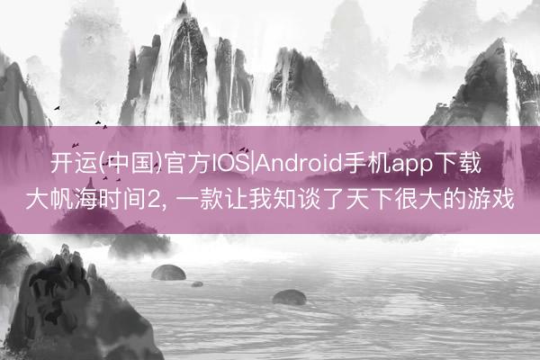 开运(中国)官方IOS|Android手机app下载 大帆海时间2， 一款让我知谈了天下很大的游戏