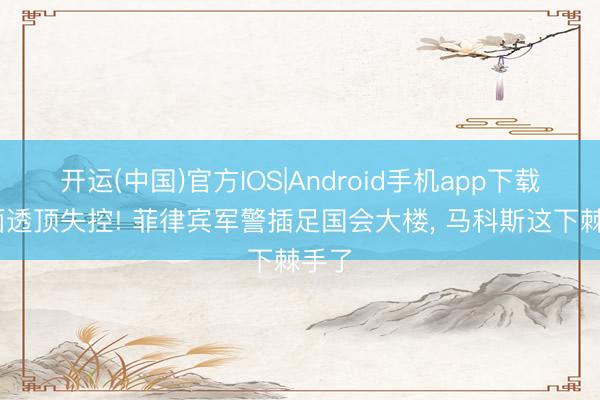 开运(中国)官方IOS|Android手机app下载 场面透顶失控! 菲律宾军警插足国会大楼， 马科斯这下棘手了