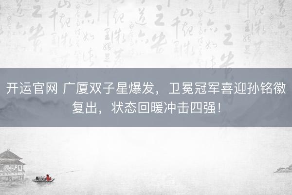 开运官网 广厦双子星爆发，卫冕冠军喜迎孙铭徽复出，状态回暖冲击四强！