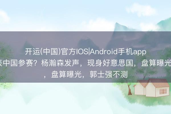 开运(中国)官方IOS|Android手机app下载 烧毁代表中国参赛？杨瀚森发声，现身好意思国，盘算曝光，郭士强不测