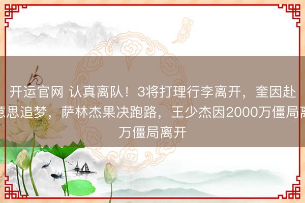 开运官网 认真离队！3将打理行李离开，奎因赴好意思追梦，萨林杰果决跑路，王少杰因2000万僵局离开