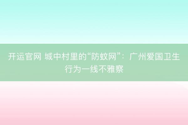 开运官网 城中村里的“防蚊网”：广州爱国卫生行为一线不雅察