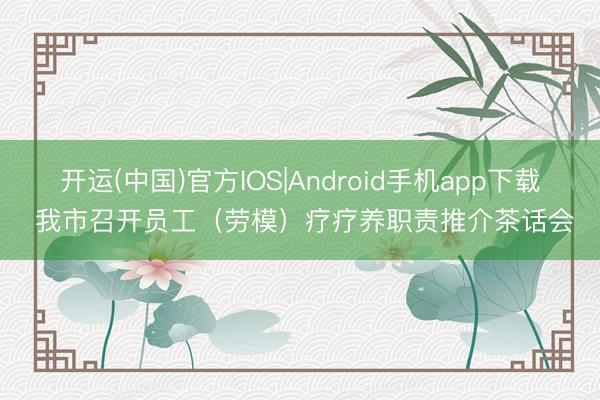 开运(中国)官方IOS|Android手机app下载 我市召开员工（劳模）疗疗养职责推介茶话会