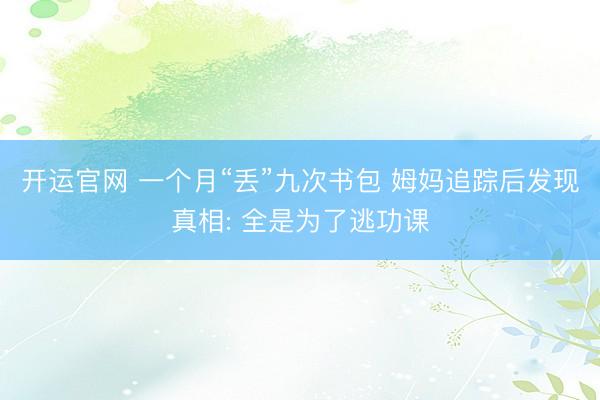 开运官网 一个月“丢”九次书包 姆妈追踪后发现真相: 全是为了逃功课